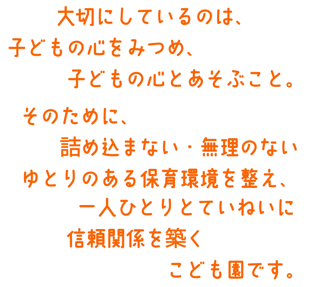大切にしているのは、 子どもの心をみつめ、子どもの心とあそぶこと。 そのために、詰め込まない・無理のないゆとりのある保育環境を整え、一人ひとりとていねいに信頼関係を築くこども園です。